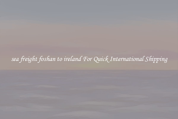 sea freight foshan to ireland For Quick International Shipping